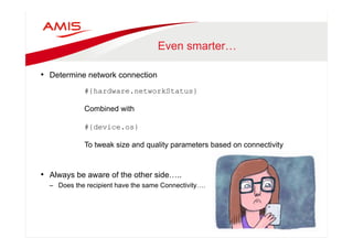 Even smarter… 
• Determine network connection 
#{hardware.networkStatus} 
Combined with 
#{device.os} 
To tweak size and quality parameters based on connectivity 
• Always be aware of the other side….. 
– Does the recipient have the same Connectivity…. 
 