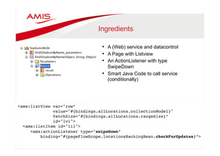 Ingredients 
• A (Web) service and datacontrol 
• A Page with Listview 
• An ActionListener with type 
SwipeDown 
• Smart Java Code to call service 
(conditionally) 
<amx:listView var="row”" 
value="#{bindings.allLocations.collectionModel}" " 
fetchSize="#{bindings.allLocations.rangeSize}”" 
id="lv1"> " 
<amx:listItem id="li1"> " 
<amx:actionListener type="swipeDown” " 
binding="#{pageFlowScope.locationsBackingBean.checkForUpdates}”>" 
" 
 