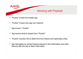Working with Payload 
• “Pusher” knows the mobile app 
• “Pusher” knows how app can respond 
• App knows “ Pusher” 
• App knows what to expect from “Pusher” 
• “Pusher” pushes info to determine the Feature and optionally a Key 
• App Navigates to correct Feature based on this information and calls 
Service with the key to fetch information 
 