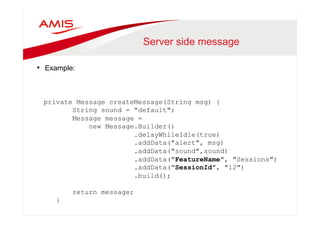 Server side message 
• Example: 
private Message createMessage(String msg) { 
String sound = "default"; 
Message message = 
new Message.Builder() 
.delayWhileIdle(true) 
.addData("alert", msg) 
.addData("sound",sound) 
.addData("FeatureName", "Sessions") 
.addData("SessionId", "12") 
.build(); 
return message; 
} 
 