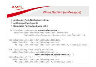 When Notified (onMessage) 
• Application Push Notification Listener 
• onMessage(Event event) 
• Deserialize Payload and work with it 
PayloadServiceResponse serviceResponse = 
(PayloadServiceResponse)jsonHelper.fromJSON( 
PayloadServiceResponse.class, event.getPayload()); 
ValueExpression notificationPayloadBinding = 
AdfmfJavaUtilities.getValueExpression( 
"#{applicationScope.notificationSessionId}", String.class); 
notificationPayloadBinding.setValue( 
AdfmfJavaUtilities.getAdfELContext(), 
serviceResponse.getSessionId()); 
ValueExpression ve = 
AdfmfJavaUtilities.getValueExpression( 
"#{applicationScope.notified}", Boolean.class); 
ve.setValue(AdfmfJavaUtilities.getAdfELContext(), Boolean.TRUE); 
 