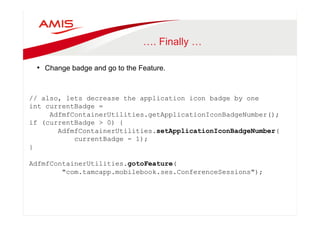 …. Finally … 
• Change badge and go to the Feature. 
// also, lets decrease the application icon badge by one 
int currentBadge = 
AdfmfContainerUtilities.getApplicationIconBadgeNumber(); 
if (currentBadge > 0) { 
AdfmfContainerUtilities.setApplicationIconBadgeNumber( 
currentBadge - 1); 
} 
AdfmfContainerUtilities.gotoFeature( 
"com.tamcapp.mobilebook.ses.ConferenceSessions"); 
 