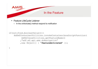 In the Feature 
• Feature LifeCycle Listener 
– In the onActivate() method respond to notification 
if(notified.booleanValue()){ 
AdfmfContainerUtilities.invokeContainerJavaScriptFunction( 
AdfmfJavaUtilities.getFeatureName() 
,"adf.mf.api.amx.doNavigation” 
,new Object[] { "featureActivated" }); 
} 
 