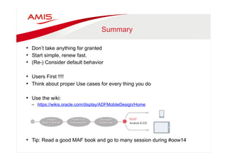 Summary 
• Don’t take anything for granted 
• Start simple, renew fast. 
• (Re-) Consider default behavior 
• Users First !!!! 
• Think about proper Use cases for every thing you do 
• Use the wiki: 
– https://wikis.oracle.com/display/ADFMobileDesign/Home 
• Tip: Read a good MAF book and go to many session during #oow14 
 