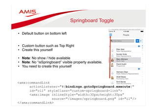 Springboard Toggle 
• Default button on bottom left 
• Custom button such as Top Right 
• Create this yourself 
• Note: No show / hide available 
• Note: No “isSpringboard” visible property available. 
• You need to create this yourself 
<amx:commandLink 
actionListener="#{bindings.gotoSpringboard.execute}" 
id="cl1” styleClass="custom-springboard-link”> 
<amx:image inlineStyle="width:30px;height:30px” 
source="/images/springboard.png" id="i1"/> 
</amx:commandLink> 
 
