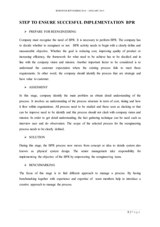 SEMESTER SEPTEMBER 2014 – JANUARY 2015 
STEP TO ENSURE SUCCESFUL IMPLEMENTATION BPR 
3 | P a g e 
 PREPARE FOR REENGINEERING 
Company must recognise the need of BPR. It is necessary to perform BPR. The company has 
to decide whether to reengineer or not. BPR activity needs to begin with a clearly define and 
measureable objective. Whether the goal is reducing cost, improving quality of product or 
increasing efficiency, the framework for what need to be achieve has to be decided and in 
line with the company vision and mission. Another important factor to be considered is to 
understand the customer expectation where the existing process fails to meet those 
requirements. In other word, the company should identify the process that are strategic and 
have value to customer. 
 ASSESMENT 
In this stage, company identify the main problem an obtain detail understanding of the 
process. It involves an understanding of the process structure in term of cost, timing and how 
it flow within organizations. All process need to be studied and those seen as slacking or that 
can be improve need to be identify and this process should not clash with company vision and 
mission. In order to get detail understanding, the fact gathering technique can be used such as 
interview user and do observation. The scope of the selected process for the reengineering 
process needs to be clearly defined. 
 SOLUTION 
During this stage, the BPR process now moves from concept or idea to details system also 
known as physical system design. The senior management take responsibility for 
implementing the objective of the BPR by empowering the reengineering team. 
 BENCHMARKING 
The focus of this stage is to find different approach to manage a process. By having 
benchmarking together with experience and expertise of team members help to introduce a 
creative approach to manage the process. 
 