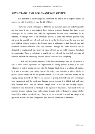 SEMESTER SEPTEMBER 2014 – JANUARY 2015 
5 | P a g e 
ADVANTAGE AND DISADVANTAGE OF BPR 
It is important to acknowledge and understand that BPR is not a foolproof method of 
success. As with all activities it runs the risk of failure. 
There are several advantages of BPR that are customer needs are made the priority 
and this vision is use to appropriately direct business practices. Besides that, there a cost 
advantages to be achieve that help the organizations become more competitive in its 
industries. A strategic view of all operational process is taken with relevant question being 
ask about the establish way of work and how it can be developed over the long term into 
more efficient business practices. Furthermore there is willingness to look beyond task and 
traditional functional boundaries with force outcomes. Through this, entire processes can be 
eliminated or amalgamated into fewer but more relevant and powerful processes throughout 
the organization. There is real desire to simplify the way of work by objectively accessing all 
activities and task and eliminating any that act less value and more complexity. 
BPR does not always success it’s also have disadvantages that are it is seem as a 
way to make minor adjustment and improvement to existing process. If there is no clear 
willingness to put all existing process onto the chopping block, there is no change of success. 
It is also a one-time cost cutting exercise. In reality, cost reduction is often a handy by 
product of the activity but not the primary consent. It is also not a one-time activity but an 
ongoing change in mind set. There is no success in gaining dedicated long term commitment 
from management and the employees. Bringing people onboard is a difficult task and many 
BPR initiatives never take off because enough effort is not put into securing support. 
Furthermore one department is prioritized at the expanse of the process. There needs to be an 
openness towards studying every single process in detail and a willingness to change whether 
is needed to achieve overall efficiency. There is too much internal focus and not enough of an 
eye on the industry and what competitor’s best practices can be use as benchmark. 
 