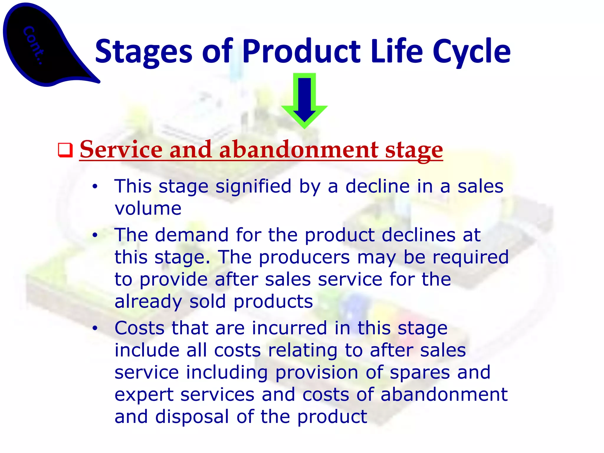 Service and abandonment stage 
•This stage signified by a decline in a sales volume 
•The demand for the product declines at this stage. The producers may be required to provide after sales service for the already sold products 
•Costs that are incurred in this stage include all costs relating to after sales service including provision of spares and expert services and costs of abandonment and disposal of the product 
Stages of Product Life Cycle  