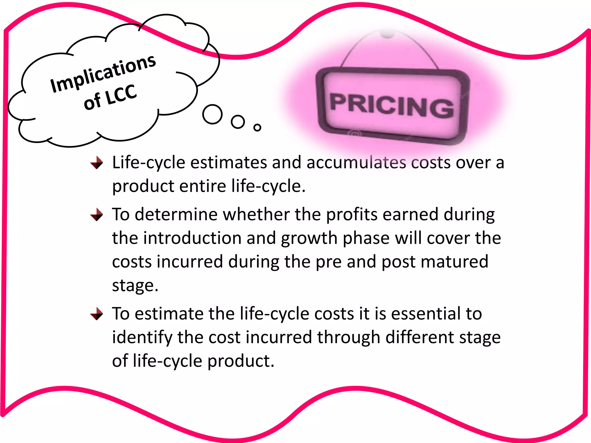 Life-cycle estimates and accumulates costs over a product entire life-cycle. To determine whether the profits earned during the introduction and growth phase will cover the costs incurred during the pre and post matured stage. To estimate the life-cycle costs it is essential to identify the cost incurred through different stage of life-cycle product.  