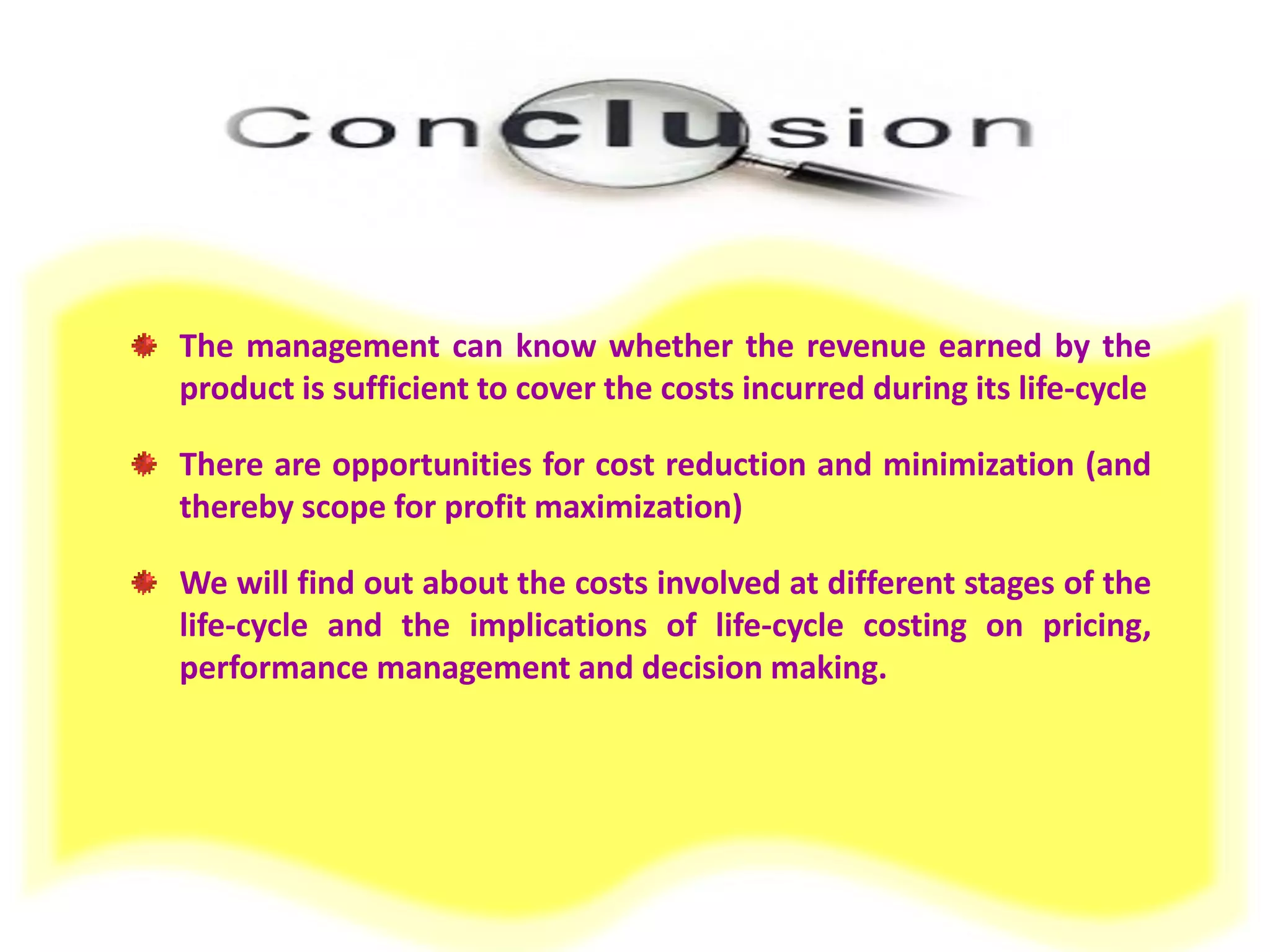 The management can know whether the revenue earned by the product is sufficient to cover the costs incurred during its life-cycle 
There are opportunities for cost reduction and minimization (and thereby scope for profit maximization) 
We will find out about the costs involved at different stages of the life-cycle and the implications of life-cycle costing on pricing, performance management and decision making. 
