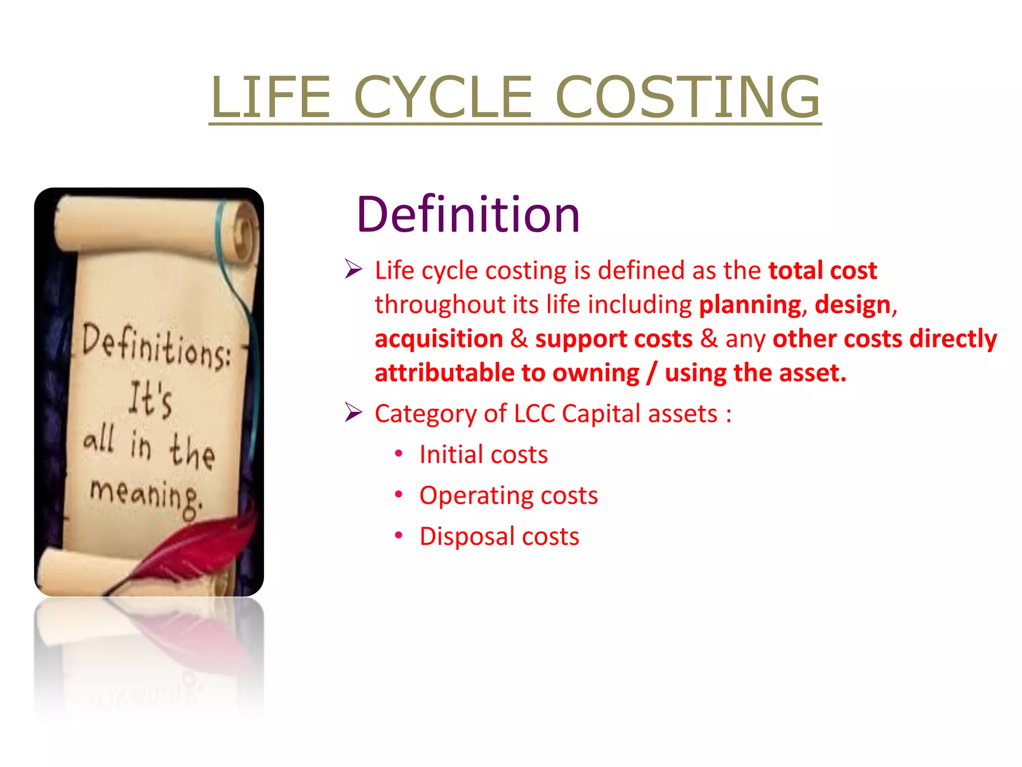 Definition 
Life cycle costing is defined as the total cost throughout its life including planning, design, acquisition & support costs & any other costs directly attributable to owning / using the asset. 
Category of LCC Capital assets : 
•Initial costs 
•Operating costs 
•Disposal costs 
LIFE CYCLE COSTING  