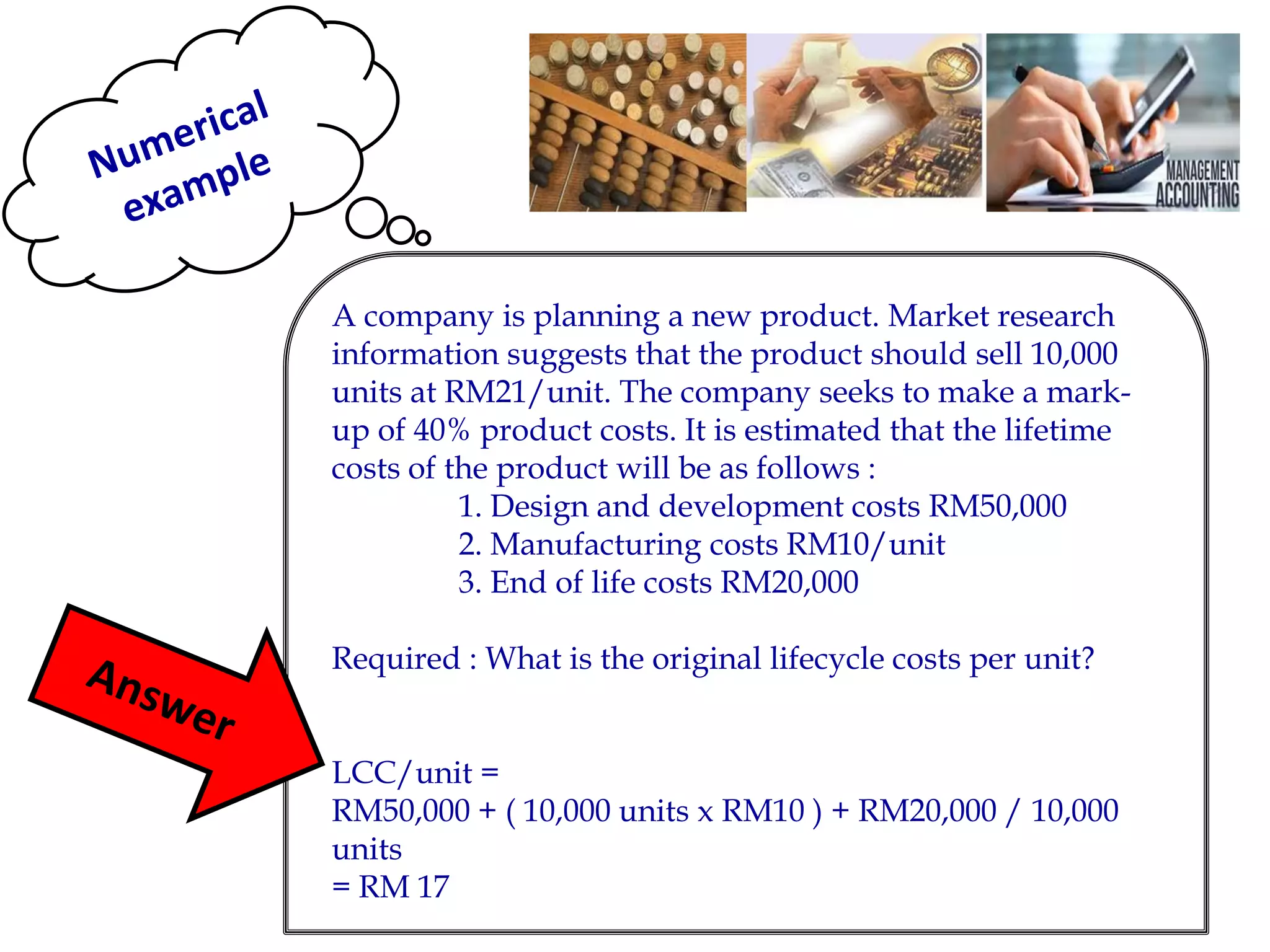 A company is planning a new product. Market research information suggests that the product should sell 10,000 units at RM21/unit. The company seeks to make a mark- up of 40% product costs. It is estimated that the lifetime costs of the product will be as follows : 
1. Design and development costs RM50,000 
2. Manufacturing costs RM10/unit 
3. End of life costs RM20,000 
Required : What is the original lifecycle costs per unit? 
LCC/unit = 
RM50,000 + ( 10,000 units x RM10 ) + RM20,000 / 10,000 units 
= RM 17 
 