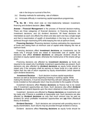 101


        role in the long-run survival of the firm.
 (iv)   Develop methods for estimating rate of inflation.
 (v)    Anticipate difficulty in maintaining capital expenditure programmes.

**Q.    No. 96 : Write short note on Inter-relationship between investment,
financing and dividend decision. (Nov. 1999)
Answer : Financial Management is the process of financial decision-making.
There are three categories of financial decisions: (i) financing decisions, (ii)
investment decisions, and (iii) dividend decisions. All these decisions are
interrelated as each one affects the others and also each one has a single target
and that is maximization of wealth of shareholders in the long run (this can be
achieved through maximizing EPS while keeping the risk at optimum level).
    Financing Decision: Financing decision involves estimating the requirement
of funds and raising them at minimum cost of capital while keeping the risk at
optimum level.
   Financing decisions affect investment decisions as investments can be
made only if enough funds are raised at reasonable cost of capital. Such
decisions also affect dividend decisions as adequate dividend should be
provided on equity capital raised, otherwise the market price of the shares will go
down.
    Financing decisions are affected by investment decisions as funds are
required to be raised only if profitable investment opportunities are present. Such
decisions are also affected by dividend decisions as equity funds should be
raised only if the company shall be earning on these funds at a rate which is
higher than the rate of return expected by equity shareholders (which depends
upon dividend decisions).
    Investment Decision : Such decision involves capital expenditure
decision as well as decisions regarding investing in working capital. While
making the decisions, it must be ensured that they will earn adequate return on
funds invested so that adequate return may be provided to the supplier of funds.
   Investment decisions affect finance decisions as finance has to be raised
only if investment opportunities are there. Such decisions also affect dividend
decisions as dividend depends upon the return obtained on these investments.
    Investment decisions are affected by finance decisions as investments can
be made only if finance is available at reasonable cost. Such decisions are also
affected by dividend decisions as only that much amount may be paid as
dividend for which profitable investment opportunities are not there (Residual
theory of dividend).
   Dividend Decision : Such decisions are concerned with providing return to
equity shareholders. Such returns may be provided through dividend or bonus.
   Dividend decisions affect financing decisions as equity funds should be
 