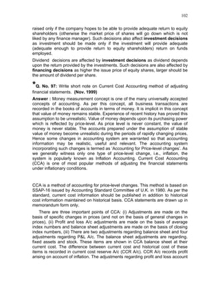 102


raised only if the company hopes to be able to provide adequate return to equity
shareholders (otherwise the market price of shares will go down which is not
liked by any finance manager). Such decisions also affect investment decisions
as investment should be made only if the investment will provide adequate
(adequate enough to provide return to equity shareholders) return on funds
employed.
Dividend decisions are affected by investment decisions as dividend depends
upon the return provided by the investments. Such decisions are also affected by
financing decisions as higher the issue price of equity shares, larger should be
the amount of dividend per share.

*Q. No. 97: Write short note on Current Cost Accounting method of adjusting
financial statements. (Nov. 1999)
Answer : Money measurement concept is one of the many universally accepted
concepts of accounting. As per this concept, all business transactions are
recorded in the books of accounts in terms of money. It is implicit in this concept
that value of money remains stable. Experience of recent history has proved this
assumption to be unrealistic. Value of money depends upon its purchasing power
which is reflected by price-level. As price level is never constant, the value of
money is never stable. The accounts prepared under the assumption of stable
value of money become unrealistic during the periods of rapidly changing prices.
Hence some changes in accounting system are warranted so that accounting
information may be realistic, useful and relevant. The accounting system
incorporating such changes is termed as ‘Accounting for Price-level changes’. As
we generally witness only one type of price-level change, i.e., inflation, the
system is popularly known as Inflation Accounting. Current Cost Accounting
(CCA) is one of most popular methods of adjusting the financial statements
under inflationary conditions.


CCA is a method of accounting for price-level changes. This method is based on
SSAP-16 issued by Accounting Standard Committee of U.K. in 1980. As per the
standard, current cost information should be published in addition to historical
cost information maintained on historical basis. CCA statements are drawn up in
memorandum form only.
    There are three important points of CCA: (i) Adjustments are made on the
basis of specific changes in prices (and not on the basis of general changes in
prices), (ii) Profit and loss A/c adjustments are made on the basis of average
index numbers and balance sheet adjustments are made on the basis of closing
index numbers, (iii) There are two adjustments regarding balance sheet and four
adjustments regarding P&L A/c. The balance sheet adjustments are regarding.
fixed assets and stock. These items are shown in CCA balance sheet at their
current cost. The difference between current cost and historical cost of these
items is recorded in current cost reserve A/c (CCR A/c). CCR A/c records profit
arising on account of inflation. The adjustments regarding profit and loss account
 