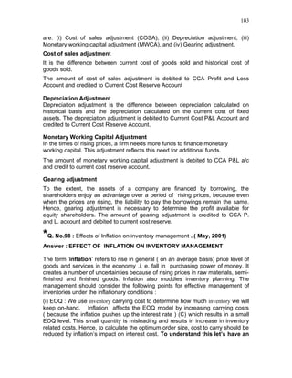 103


are: (i) Cost of sales adjustment (COSA), (ii) Depreciation adjustment, (iii)
Monetary working capital adjustment (MWCA), and (iv) Gearing adjustment.
Cost of sales adjustment
It is the difference between current cost of goods sold and historical cost of
goods sold.
The amount of cost of sales adjustment is debited to CCA Profit and Loss
Account and credited to Current Cost Reserve Account

Depreciation Adjustment
Depreciation adjustment is the difference between depreciation calculated on
historical basis and the depreciation calculated on the current cost of fixed
assets. The depreciation adjustment is debited to Current Cost P&L Account and
credited to Current Cost Reserve Account.

Monetary Working Capital Adjustment
In the times of rising prices, a firm needs more funds to finance monetary
working capital. This adjustment reflects this need for additional funds.
The amount of monetary working capital adjustment is debited to CCA P&L a/c
and credit to current cost reserve account.

Gearing adjustment
To the extent, the assets of a company are financed by borrowing, the
shareholders enjoy an advantage over a period of rising prices, because even
when the prices are rising, the liability to pay the borrowings remain the same.
Hence, gearing adjustment is necessary to determine the profit available for
equity shareholders. The amount of gearing adjustment is credited to CCA P.
and L. account and debited to current cost reserve.

*Q. No.98 : Effects of Inflation on inventory management . ( May, 2001)
Answer : EFFECT OF INFLATION ON INVENTORY MANAGEMENT

The term ‘inflation’ refers to rise in general ( on an average basis) price level of
goods and services in the economy .i. e. fall in purchasing power of money. It
creates a number of uncertainties because of rising prices in raw materials, semi-
finished and finished goods. Inflation also muddies inventory planning, The
management should consider the following points for effective management of
inventories under the inflationary conditions :
(i) EOQ : We use inventory carrying cost to determine how much inventory we will
keep on-hand. Inflation affects the EOQ model by increasing carrying costs
( because the inflation pushes up the interest rate ) (C) which results in a small
EOQ level. This small quantity is misleading and results in increase in inventory
related costs. Hence, to calculate the optimum order size, cost to carry should be
reduced by inflation’s impact on interest cost. To understand this let’s have an
 