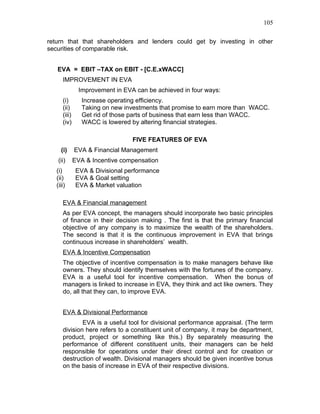 105


return that that shareholders and lenders could get by investing in other
securities of comparable risk.


   EVA = EBIT –TAX on EBIT - [C.E.xWACC]
      IMPROVEMENT IN EVA
                Improvement in EVA can be achieved in four ways:
      (i)        Increase operating efficiency.
      (ii)       Taking on new investments that promise to earn more than WACC.
      (iii)      Get rid of those parts of business that earn less than WACC.
      (iv)       WACC is lowered by altering financial strategies.

                                  FIVE FEATURES OF EVA
     (i)      EVA & Financial Management
    (ii)      EVA & Incentive compensation
   (i)         EVA & Divisional performance
   (ii)        EVA & Goal setting
   (iii)       EVA & Market valuation

      EVA & Financial management
      As per EVA concept, the managers should incorporate two basic principles
      of finance in their decision making . The first is that the primary financial
      objective of any company is to maximize the wealth of the shareholders.
      The second is that it is the continuous improvement in EVA that brings
      continuous increase in shareholders’ wealth.
      EVA & Incentive Compensation
      The objective of incentive compensation is to make managers behave like
      owners. They should identify themselves with the fortunes of the company.
      EVA is a useful tool for incentive compensation. When the bonus of
      managers is linked to increase in EVA, they think and act like owners. They
      do, all that they can, to improve EVA.


      EVA & Divisional Performance
              EVA is a useful tool for divisional performance appraisal. (The term
      division here refers to a constituent unit of company, it may be department,
      product, project or something like this.) By separately measuring the
      performance of different constituent units, their managers can be held
      responsible for operations under their direct control and for creation or
      destruction of wealth. Divisional managers should be given incentive bonus
      on the basis of increase in EVA of their respective divisions.
 
