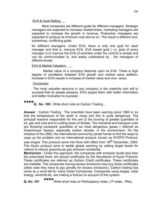 106


      EVA & Goal Setting
           Most companies set different goals for different managers. Strategic
     managers are expected to increase market-share, marketing managers are
     expected to increase the growth in revenue, Production managers are
     expected to produce at minimum cost and so on. The result is different and,
     sometimes, conflicting goals
     for different managers. Under EVA, there is only one goal for each
     manager and that is, improve EVA. EVA based goal ( i.e. goal of every
     manager is to improve the EVA of activities under his control) is simple and
     can be communicated to, and easily understood by , the managers of
     different levels.
     EVA & Market Valuation
             Market value of a company depends upon its EVA. There is high
     degree of correlation between EVA growth and market value addition.
     Increase in EVA results in increase of market value and vice- versa.
      Conclusion
      The most valuable resource in any company is the creativity and will to
     succeed that its people possess. EVA equips them with better information
     and better motivation to succeed.

****Q . No. 100 : Write short note on Carbon Trading .
Answer : Carbon Trading : The scientists have been warning since 1960 or so
that the temperature of the earth is rising and this is quite dangerous. The
principal reasons responsible for this are (i) the burning of greater quantities of
oil, gas and coal and (ii) cutting down of forests. The industrial and transport units
are throwing excessive quantities of six most dangerous gases ( referred as
Greenhouse Gases), especially carbon dioxide, in the environment. On the
initiative of the UNO, the international community joined hands to find the ways to
cope up the problem and an international protocol, known as KYOTO Protocol,
was singed. This protocol came into force with effect from 16th December, 2005.
The Kyoto protocol aims to tackle global warming by setting target levels for
nations to reduce greenhouse gas emission worldwide.
Mechanism : Under this approach, the companies with emission levels less than
the prescribed level, are issued certificates by the Secretariat of Kyoto Protocol.
These certificates are referred as Carbon Credit certificates. These certificates
are tradable. The companies having excess emissions may buy these certificates
(other wise they have to pay penalty for excess emissions). Carbon trading has
come as a wind fall for many Indian Companies. Companies using biogas, solar
energy, windmill etc. are making a fortune on account of this system.

Q. No. 101     ****Write short note on Participatory notes. ( P notes , PNs)
 
