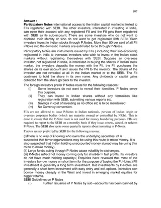107


Answer :
Participatory Notes International access to the Indian capital market is limited to
FIIs registered with SEBI. The other investors, interested in investing in India,
can open their account with any registered FII and the FII gets them registered
with SEBI as its sub-account. There are some investors who do not want to
disclose their identity or who do not want to get registered with SEBI. Such
investors invest in Indian stocks through P.Notes. More than 50 per cent of all FII
inflows into the domestic markets are estimated to be through P-Notes.
Participatory Notes are instruments issued by FIIs ( including their sub-accounts)
registered in India to overseas investors who wish to invest in the Indian stock
markets without registering themselves with SEBI. Suppose an overseas
investor, not registered in India, is interested in buying the shares in Indian stock
market, the investors deposits the money with the FII, the FII purchases the
shares on its own account and issues the PN to the investor. The details of the
investor are not revealed at all in the Indian market or to the SEBI. The FII
continues to hold the share in its own name. Any dividends or capital gains
collected from the share go back to the investor.
The foreign investors prefer P Notes route for the following reasons :
   (i)    Some investors do not want to reveal their identities. P Notes serve
          this purpose.
   (ii)   They can invest in Indian shares without any formalities like
          registration with SEBI, submitting various reports etc.
   (iii)  Savings in cost of investing as no office etc is to be maintained
   (iv)   No Currency conversion.
FIIs are not allowed to issue P-Notes to Indian nationals, persons of Indian origin or
overseas corporate bodies (which are majority owned or controlled by NRIs). This is
done to ensure that the P-Note route is not used for money laundering purposes. FIIs are
required to report to the SEBI on a monthly basis if they issue, renew, cancel, or redeem
P-Notes. The SEBI also seeks some quarterly reports about investing in P-Notes.
P notes are not preferred by SEBI for the following reasons:
(i)There is no way of knowing who owns the underlying securities. (It is
suspected that terror organizations may be using this route to make money. It is
also suspected that Indian holding unaccounted money abroad may be using this
route to make money)
(ii) Large funds acting through P-Notes cause volatility in exchanges.
(iii) P-Notes reflect hot money coming only for short-term fast profits. Its investors
do not have much holding capacity.( Enquiries have revealed that most of the
investors borrow money on short term for the purpose of buying the P. Notes.) FII
investment is generally a long term investment. But investments by P-Notes are
generally a short term investment with easy entry and exit options. Investors can
borrow money cheaply in the West and invest in emerging market equities for
bigger returns.
SEBI Guidelines on P Notes
      (i)      Further Issuance of P Notes by sub –accounts has been banned by
 