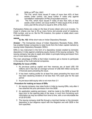 108


             SEBI on 24th Oct. 2007.
   (ii)      The FIIs, which have issued P notes of more than 40% of their
             assets under control, can issue further P notes only against
             cancellation/ redemption of PNs of equivalent amount.
   (iii)      The FIIs, which have issued P notes of less than 40% of their
             assets under control, can issue further P notes equal of 5% of AUC
             every year till the amount is equal to 40% of the AUC.

Participatory Notes are a slap on the face of every citizen who is an investor. To
invest in shares one has to fill up many forms and provide proof of residence,
PAN number, and so on. But for PN investors, the system is totally silent, even
on basic information.

****Q. No. 102 :Write short note on Indian Depository Receipts.
Answer : The Companies (Issue of Indian Depository Receipts) Rules, 2004,
has enabled foreign companies to raise funds from the Indian capital markets by
issuing Indian Depository Receipts ('IDRs').
IDRs is 'any instrument in the form of a depository receipt created by domestic
depository in India against underlying equity shares of the issuing company'. The
issuing company has also to apply and obtain in-principle listing permission from
one or more stock exchanges.
The main advantage of IDRs is that Indian investors get a chance to participate
in the equity of the multi-national companies.
Eligibility for issue of IDRs
   1 Its pre-issue paid-up capital and free reserves are at least US$ 100
     millions and it has had an average turnover of US$ 500 million during the
     3 financial years preceding the issue.
   2 It has been making profits for at least five years preceding the issue and
     has been declaring dividend of not less than 10% each year for the said
     period
   3 Its pre-issue debt equity ratio is not more than 2:1
 Procedure for making an issue of IDRs
   1 An issuing company may raise funds in India by issuing IDRs, only after it
     has obtained the prior permission from the SEBI.
   2 An application seeking permission shall be made to the SEBI at least 90
     days prior to the opening date of the issue, in such form furnishing such
     information as may be notified from time to time, with a non-refundable fee
     of US $10,000:
   3 The issuing company shall file through a merchant banker or the domestic
     depository a due diligence report with the Registrar and with SEBI in the
     form specified.
 
