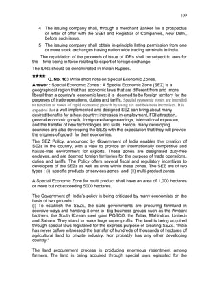 109


   4 The issuing company shall, through a merchant Banker file a prospectus
     or letter of offer with the SEBI and Registrar of Companies, New Delhi,
     before such issue.
   5 The issuing company shall obtain in-principle listing permission from one
     or more stock exchanges having nation wide trading terminals in India.
   The repatriation of the proceeds of issue of IDRs shall be subject to laws for
the time being in force relating to export of foreign exchange.
The IDRs should be denominated in Indian Rupees.

**** Q. No. 103 Write short note on Special Economic Zones.
Answer : Special Economic Zones : A Special Economic Zone (SEZ) is a
geographical region that has economic laws that are different from and more
liberal than a country's economic laws; it is deemed to be foreign territory for the
purposes of trade operations, duties and tariffs. Special economic zones are intended
to function as zones of rapid economic growth by using tax and business incentives. It is
expected that a well-implemented and designed SEZ can bring about many
desired benefits for a host-country: increases in employment, FDI attraction,
general economic growth, foreign exchange earnings, international exposure,
and the transfer of new technologies and skills. Hence, many developing
countries are also developing the SEZs with the expectation that they will provide
the engines of growth for their economies.
The SEZ Policy, announced by Government of India enables the creation of
SEZs in the country, with a view to provide an internationally competitive and
hassle-free environment for exports. These zones are designated duty-free
enclaves, and are deemed foreign territories for the purpose of trade operations,
duties and tariffs. The Policy offers several fiscal and regulatory incentives to
developers of the SEZs as well as units within these zones. The SEZ are of two
types : (i) specific products or services zones and (ii) multi-product zones.

A Special Economic Zone for multi product shall have an area of 1,000 hectares
or more but not exceeding 5000 hectares.

The Government of India’s policy is being criticized by many economists on the
basis of two grounds :
(i) To establish the SEZs, the state governments are procuring farmland in
coercive ways and handing it over to big business groups such as the Ambani
brothers, the South Korean steel giant POSCO, the Tatas, Mahindras, Unitech
and Sahara. They stand to make huge super-profits. The land is being acquired
through special laws legislated for the express purpose of creating SEZs. "India
has never before witnessed the transfer of hundreds of thousands of hectares of
agricultural land to private industry. Nor probably has any other developing
country."

The land procurement process is producing enormous resentment among
farmers. The land is being acquired through special laws legislated for the
 