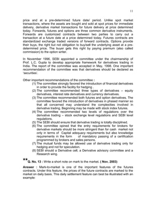 11


price and at a pre-determined future date/ period. Unlike spot market
transactions, where the assets are bought and sold at spot prices for immediate
delivery, derivative market transactions for future delivery at price determined
today. Forwards, futures and options are three common derivative instruments.
Forwards are customized contracts between two parties to carry out a
transaction at a future date at a price determined today. Futures contracts are
standardized exchange traded versions of forward contracts. Options provide
their buys, the right but not obligation to buy/sell the underlying asset at a pre-
determined price. The buyer gets this right by paying premium (also called
commission) to the option writer.

In November 1996, SEBI appointed a committee under the chairmanship of
Prof. L.C. Gupta to develop appropriate framework for derivatives trading in
India. The report of the committee was accepted in May, 1998. One important
recommendation of the committee was that derivatives should be declared as
‘securities’.

Other important recommendations of the committee :
       (1) The committee strongly favored the introduction of financial derivatives
           in order to provide the facility for hedging .
       (2) The committee recommended three types of derivatives – equity
           derivatives, interest rate derivatives and currency derivatives.
       (3) The committee recommended both futures and option derivatives. The
           committee favored the introduction of derivatives in phased manner so
           that all concerned may understand the complexities involved in
           derivative trading. Beginning may be made with stock index futures.
       (4) The committee recommended two levels of regulations over the
           derivative trading – stock exchange level regulations and SEBI level
           regulations.
       (5) The SEBI should ensure that derivative trading is totally disciplined.
       (6) The committee opined that the entry requirements for brokers for
           derivative markets should be more stringent than for cash market not
           only in terms of Capital adequacy requirements but also knowledge
           requirements in the form          of mandatory passing of a certification
           programmed by brokers and sales persons.
       (7) The mutual funds may be allowed use of derivative trading only for
           hedging and not for speculation.
       (8) SEBI should a Derivative cell, a Derivative advisory committee and a
           Research wing.

**Q. No. 13 : Write a short note on mark to the market. ( Nov. 2003)
Answer : Mark-to-market is one of the important features of the futures
contracts. Under this feature, the prices of the future contracts are marked to the
market on daily basis. This daily settlement feature can best be illustrated with an
example:
 