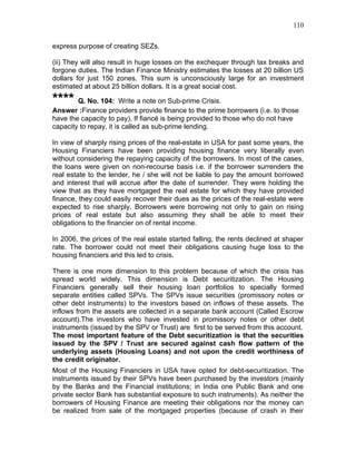 110


express purpose of creating SEZs.

(ii) They will also result in huge losses on the exchequer through tax breaks and
forgone duties. The Indian Finance Ministry estimates the losses at 20 billion US
dollars for just 150 zones. This sum is unconsciously large for an investment
estimated at about 25 billion dollars. It is a great social cost.

**** Q. No. 104: Write a note on Sub-prime Crisis.
Answer :Finance providers provide finance to the prime borrowers (i.e. to those
have the capacity to pay). If fiancé is being provided to those who do not have
capacity to repay, it is called as sub-prime lending.

In view of sharply rising prices of the real-estate in USA for past some years, the
Housing Financiers have been providing housing finance very liberally even
without considering the repaying capacity of the borrowers. In most of the cases,
the loans were given on non-recourse basis i.e. if the borrower surrenders the
real estate to the lender, he / she will not be liable to pay the amount borrowed
and interest that will accrue after the date of surrender. They were holding the
view that as they have mortgaged the real estate for which they have provided
finance, they could easily recover their dues as the prices of the real-estate were
expected to rise sharply. Borrowers were borrowing not only to gain on rising
prices of real estate but also assuming they shall be able to meet their
obligations to the financier on of rental income.

In 2006, the prices of the real estate started falling, the rents declined at shaper
rate. The borrower could not meet their obligations causing huge loss to the
housing financiers and this led to crisis.

There is one more dimension to this problem because of which the crisis has
spread world widely. This dimension is Debt securitization. The Housing
Financiers generally sell their housing loan portfolios to specially formed
separate entities called SPVs. The SPVs issue securities (promissory notes or
other debt instruments) to the investors based on inflows of these assets. The
inflows from the assets are collected in a separate bank account (Called Escrow
account).The investors who have invested in promissory notes or other debt
instruments (issued by the SPV or Trust) are first to be served from this account.
The most important feature of the Debt securitization is that the securities
issued by the SPV / Trust are secured against cash flow pattern of the
underlying assets (Housing Loans) and not upon the credit worthiness of
the credit originator.
Most of the Housing Financiers in USA have opted for debt-securitization. The
instruments issued by their SPVs have been purchased by the investors (mainly
by the Banks and the Financial institutions; in India one Public Bank and one
private sector Bank has substantial exposure to such instruments). As neither the
borrowers of Housing Finance are meeting their obligations nor the money can
be realized from sale of the mortgaged properties (because of crash in their
 