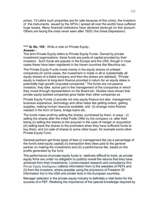 111


prices; 13 Lakhs such properties are for sale because of this crisis), the investors
of the instruments issued by the SPVs ( spread all over the world) have suffered
huge losses. Many financial institutions have declared bankrupt on this account.
Others are facing the crisis never seen after 1929 ( the Great Depression)




**** Q. No. 105: Write a note on Private Equity..
Answer :
The term Private Equity refers to Private Equity Funds. Owned by private
investment organizations, these funds are pools of capital provided by their
investors. Such funds are popular in the Europe and the USA, though in most
cases these have been registered in tax haven countries like Mauritius etc.
The Private Equity Funds invest mainly in the equity shares of unlisted
companies.(In some cases, the investment in made in all or substantially all
equity shares of a listed company and then the shares are delisted). “Private
equity is medium to long-term finance provided in return for an equity stake in
potentially high growth unquoted companies.” The funds are not passive
investors, they take active part in the management of the companies in which
they invest through representation on the Board etc. Studies have shown that
private equity backed companies grow faster than other companies as
Private Equity Funds (i) provide not only equity finance but also management,
business experience, technology and other helps like getting orders, getting
supplies, making human resource available, and (ii) arrange more finance
needed in the form of loans, bridge loans etc.
The funds make profit by selling the shares, purchased by them, in ways : (i)
selling the shares after the Initial Public Offer by the company i.e. after their
listing (ii) selling the shares to the acquirer in the case of merger or acquisition
(iii) selling back the shares to the promoters when they have sufficient funds to
buy them, and (iv) sale of shares to some other buyer, for example some other
Private Equity Fund.

General partners get three types of fees (i) management fee (as a percentage of
the fund's total equity capital) (ii) transaction fees (fees paid to the general
partner on making the investment) and (iii) a performance fee, based on the
profits generated by the fund.
The performance of private equity funds is relatively difficult to track, as private
equity firms are under no obligation to publicly reveal the returns that they have
achieved from their investments. London-based research and consultancy firm
Private Equity Intelligence collects information from (i) the websites of PEFs and
(ii) from the investors, where possible using the provisions of Freedom Of
Information Act in the USA and similar Acts in the European countries.
Manager selection in the private equity industry is definitely a vital factor for the
success of a PEF. Realising the importance of the special knowledge required by
 