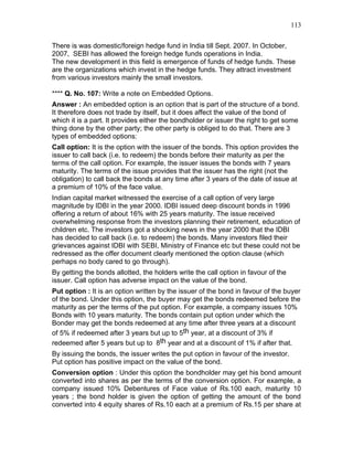 113


There is was domestic/foreign hedge fund in India till Sept. 2007. In October,
2007, SEBI has allowed the foreign hedge funds operations in India.
The new development in this field is emergence of funds of hedge funds. These
are the organizations which invest in the hedge funds. They attract investment
from various investors mainly the small investors.

**** Q. No. 107: Write a note on Embedded Options.
Answer : An embedded option is an option that is part of the structure of a bond.
It therefore does not trade by itself, but it does affect the value of the bond of
which it is a part. It provides either the bondholder or issuer the right to get some
thing done by the other party; the other party is obliged to do that. There are 3
types of embedded options:
Call option: It is the option with the issuer of the bonds. This option provides the
issuer to call back (i.e. to redeem) the bonds before their maturity as per the
terms of the call option. For example, the issuer issues the bonds with 7 years
maturity. The terms of the issue provides that the issuer has the right (not the
obligation) to call back the bonds at any time after 3 years of the date of issue at
a premium of 10% of the face value.
Indian capital market witnessed the exercise of a call option of very large
magnitude by IDBI in the year 2000. IDBI issued deep discount bonds in 1996
offering a return of about 16% with 25 years maturity. The issue received
overwhelming response from the investors planning their retirement, education of
children etc. The investors got a shocking news in the year 2000 that the IDBI
has decided to call back (i.e. to redeem) the bonds. Many investors filed their
grievances against IDBI with SEBI, Ministry of Finance etc but these could not be
redressed as the offer document clearly mentioned the option clause (which
perhaps no body cared to go through).
By getting the bonds allotted, the holders write the call option in favour of the
issuer. Call option has adverse impact on the value of the bond.
Put option : It is an option written by the issuer of the bond in favour of the buyer
of the bond. Under this option, the buyer may get the bonds redeemed before the
maturity as per the terms of the put option. For example, a company issues 10%
Bonds with 10 years maturity. The bonds contain put option under which the
Bonder may get the bonds redeemed at any time after three years at a discount
of 5% if redeemed after 3 years but up to 5th year, at a discount of 3% if
redeemed after 5 years but up to 8th year and at a discount of 1% if after that.
By issuing the bonds, the issuer writes the put option in favour of the investor.
Put option has positive impact on the value of the bond.
Conversion option : Under this option the bondholder may get his bond amount
converted into shares as per the terms of the conversion option. For example, a
company issued 10% Debentures of Face value of Rs.100 each, maturity 10
years ; the bond holder is given the option of getting the amount of the bond
converted into 4 equity shares of Rs.10 each at a premium of Rs.15 per share at
 