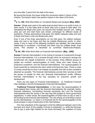 114


any time after 3 years from the date of the issue.
By issuing the bonds, the issuer writes the conversion option in favour of the
investor. Conversion option has positive impact on the value of the bond.

*Q. No. 108: Write Short Note on: Curvilinear Break-even-Analysis (May, 2002)
Answer : Break-even point is the sales level at which there is no profit no loss. In
other words, It is the sales level at which total cost is equal to total sales. For
calculating the Break even point, we assume that variable cost per unit, selling
price per unit and total fixed cost remain unchanged for different levels of
operations. If these assumptions hold good, the relation between sales and cost
is linear and there is only one Break-even point.
Even if one of the three assumptions do not hold good, the relation between
sales and cost is not linear and they be multiple Break-even points. In other
words, if one or more of the following conditions are satisfied, the cost-volume
relationship is curvilinear ( non-linear) and there may be multiple break- even
points. This situation is described as curvilinear Break-even-Analysis.

*Q. No. 109: Write Short Note on Financial intermediation. (May , 2002)
Answer Financial intermediation is the routing of savings to investments through
financial intermediaries. It is a process through which an economy's savings are
transformed into capital investments. In this process, three different groups of
people are involved :savers/suppliers of funds, those who need money for
productive investment, and the financial intermediaries. The savers/suppliers of
funds would like to maximise the return while minimizing the risks. Those in need
of money would like to have it as cheaply as possible and with as few conditions
attached as possible. The financial intermediaries provide their services to both
the groups of people for their own (financial intermediaries') profits. Efficient
financial intermediation is the key necessity for economic growth and
development.
    There are two types of Financial Intermediations : (I) Traditional Financial
Inter-mediation; and (II) Contemporary Financial Intermediation.
    Traditional Financial Intermediation: In this case, the savers/suppliers of
funds deposit their money with the financial intermediaries (for example: banks,
financial institutions, non-banking financial companies etc.) and the financial
intermediaries lend the money in the way they like (subject to some government
regulations). In other words, the savers/suppliers of funds have no say or role in
the lending by the financial intermediaries. The risk arising out of lending is borne
by the intermediaries, i.e. there is no financial risk for the savers/suppliers of the
funds (except in case of bankruptcy of the intermediary).
   The main drawback of this approach is that the difference between cost to the
borrower and return to the supplier of funds is substantial, i.e. while the borrower
has to pay a quite high interest for the funds borrowed; the suppliers of funds
 