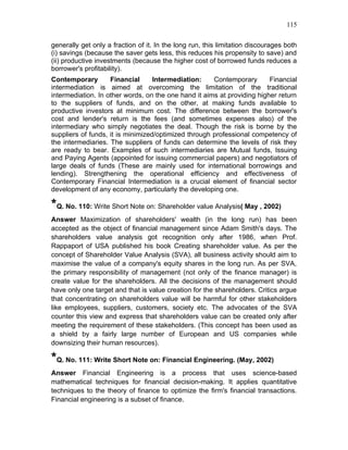 115


generally get only a fraction of it. In the long run, this limitation discourages both
(i) savings (because the saver gets less, this reduces his propensity to save) and
(ii) productive investments (because the higher cost of borrowed funds reduces a
borrower's profitability).
Contemporary        Financial      Intermediation:    Contemporary       Financial
intermediation is aimed at overcoming the limitation of the traditional
intermediation. In other words, on the one hand it aims at providing higher return
to the suppliers of funds, and on the other, at making funds available to
productive investors at minimum cost. The difference between the borrower's
cost and lender's return is the fees (and sometimes expenses also) of the
intermediary who simply negotiates the deal. Though the risk is borne by the
suppliers of funds, it is minimized/optimized through professional competency of
the intermediaries. The suppliers of funds can determine the levels of risk they
are ready to bear. Examples of such intermediaries are Mutual funds, Issuing
and Paying Agents (appointed for issuing commercial papers) and negotiators of
large deals of funds (These are mainly used for international borrowings and
lending). Strengthening the operational efficiency and effectiveness of
Contemporary Financial Intermediation is a crucial element of financial sector
development of any economy, particularly the developing one.

*Q. No. 110: Write Short Note on: Shareholder value Analysis( May , 2002)
Answer Maximization of shareholders' wealth (in the long run) has been
accepted as the object of financial management since Adam Smith's days. The
shareholders value analysis got recognition only after 1986, when Prof.
Rappaport of USA published his book Creating shareholder value. As per the
concept of Shareholder Value Analysis (SVA), all business activity should aim to
maximise the value of a company's equity shares in the long run. As per SVA,
the primary responsibility of management (not only of the finance manager) is
create value for the shareholders. All the decisions of the management should
have only one target and that is value creation for the shareholders. Critics argue
that concentrating on shareholders value will be harmful for other stakeholders
like employees, suppliers, customers, society etc. The advocates of the SVA
counter this view and express that shareholders value can be created only after
meeting the requirement of these stakeholders. (This concept has been used as
a shield by a fairly large number of European and US companies while
downsizing their human resources).

*Q. No. 111: Write Short Note on: Financial Engineering. (May, 2002)
Answer Financial Engineering is a process that uses science-based
mathematical techniques for financial decision-making. It applies quantitative
techniques to the theory of finance to optimize the firm's financial transactions.
Financial engineering is a subset of finance.
 