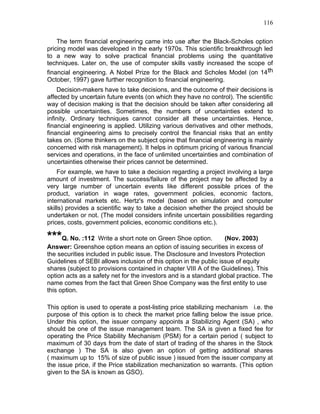 116


    The term financial engineering came into use after the Black-Scholes option
pricing model was developed in the early 1970s. This scientific breakthrough led
to a new way to solve practical financial problems using the quantitative
techniques. Later on, the use of computer skills vastly increased the scope of
financial engineering. A Nobel Prize for the Black and Scholes Model (on 14 th
October, 1997) gave further recognition to financial engineering.
    Decision-makers have to take decisions, and the outcome of their decisions is
affected by uncertain future events (on which they have no control). The scientific
way of decision making is that the decision should be taken after considering all
possible uncertainties. Sometimes, the numbers of uncertainties extend to
infinity. Ordinary techniques cannot consider all these uncertainties. Hence,
financial engineering is applied. Utilizing various derivatives and other methods,
financial engineering aims to precisely control the financial risks that an entity
takes on. (Some thinkers on the subject opine that financial engineering is mainly
concerned with risk management). It helps in optimum pricing of various financial
services and operations, in the face of unlimited uncertainties and combination of
uncertainties otherwise their prices cannot be determined.
    For example, we have to take a decision regarding a project involving a large
amount of investment. The success/failure of the project may be affected by a
very large number of uncertain events like different possible prices of the
product, variation in wage rates, government policies, economic factors,
international markets etc. Hertz's model (based on simulation and computer
skills) provides a scientific way to take a decision whether the project should be
undertaken or not. (The model considers infinite uncertain possibilities regarding
prices, costs, government policies, economic conditions etc.).

***Q. No. :112 Write a short note on Green Shoe option.            (Nov. 2003)
Answer: Greenshoe option means an option of issuing securities in excess of
the securities included in public issue. The Disclosure and Investors Protection
Guidelines of SEBI allows inclusion of this option in the public issue of equity
shares (subject to provisions contained in chapter VIII A of the Guidelines). This
option acts as a safety net for the investors and is a standard global practice. The
name comes from the fact that Green Shoe Company was the first entity to use
this option.

This option is used to operate a post-listing price stabilizing mechanism i.e. the
purpose of this option is to check the market price falling below the issue price.
Under this option, the issuer company appoints a Stabilizing Agent (SA) , who
should be one of the issue management team. The SA is given a fixed fee for
operating the Price Stability Mechanism (PSM) for a certain period ( subject to
maximum of 30 days from the date of start of trading of the shares in the Stock
exchange ) The SA is also given an option of getting additional shares
( maximum up to 15% of size of public issue ) issued from the issuer company at
the issue price, if the Price stabilization mechanization so warrants. (This option
given to the SA is known as GSO).
 