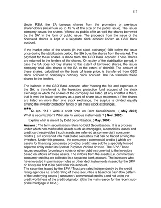 117



Under PSM, the SA borrows shares from the promoters or pre-issue
shareholders (maximum up to 15 % of the size of the public issue). The issuer
company issues the shares “offered as public offer as well the shares borrowed
by the SA” in the form of public issue. The proceeds from the issue of the
borrowed shares is kept in a separate bank account known as GSO Bank
account.

If the market price of the shares (in the stock exchange) falls below the issue
price during the stabilization period, the SA buys the shares from the market. The
payment for these shares is made from the GSO Bank account. These shares
are returned to the lenders of the shares. On expiry of the stabilization period, in
case the SA does not buy shares to the extent of borrowed shares, the issuer
company shall allot shares to the SA to the extent of shortfall. The amount of
these shares, calculated on the basis of issue price, is transferred from GSO
Bank account to company’s ordinary bank account. The SA transfers these
shares to the lenders.

The balance in the GSO Bank account, after meeting the fee and expenses of
the SA, is transferred to the Investors protection fund account of the stock
exchange in which the shares of the company are listed. (If any shortfall is there,
that is met the issuer company as a part of share issue expenses.) If the shares
are listed on more than one stock exchange, the surplus is divided equally
among the Investor protection funds of all these stock exchanges.

***Q. No. 113 : write a short note on Debt Securitization           ( May 2005)
What is securitization? What are its various instruments ? ( Nov. 2005)
   Explain what is meant by Debt Securitization. ( May, 2004)
Answer : The term securitisation refers to Debt Securitisation. It is a process
under which non-marketable assets such as mortgages, automobiles leases and
credit card receivables ( such assets are referred as commercial / consumer
credits ) are converted into marketable securities that can be traded among the
investors. Under this process, the consumer / commercial credits ( which are
assets for financing companies providing credit ) are sold to a specially formed
separate entity called as Special Purpose Vehicle or trust . The SPV / Trust
issues securities (promissory notes or other debt instruments) to the investors
based on inflows of these assets. The inflows from the assets (i.e. commercial /
consumer credits) are collected in a separate bank account. The investors who
have invested in promissory notes or other debt instruments (issued by the SPV
or Trust) are first to be paid from this account.
The securities issued by the SPV / Trust are rated independently by the credit
rating agencies i.e. credit rating of these securities is based on cash flow pattern
of the underlying assets ( consumer / commercial credits ) and not upon the
credit worthiness of the credit originator. (It is the main reason for the recent sub-
prime mortgage in USA )
 
