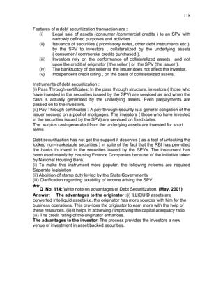 118


Features of a debt securitization transaction are :
   (i)   Legal sale of assets (consumer /commercial credits ) to an SPV with
         narrowly defined purposes and activities
   (ii)  Issuance of securities ( promissory notes, other debt instruments etc ),
         by the SPV to investors , collateralized by the underlying assets
         ( consumer / commercial credits purchased ).
   (iii) Investors rely on the performance of collateralized assets and not
         upon the credit of originator ( the seller ) or the SPV (the issuer ).
   (iv)  The bankruptcy of the seller or the issuer does not affect the investor.
   (v)   Independent credit rating , on the basis of collateralized assets.

Instruments of debt securitization :
(i) Pass Through certificates: In the pass through structure, investors ( those who
have invested in the securities issued by the SPV) are serviced as and when the
cash is actually generated by the underlying assets. Even prepayments are
passed on to the investors.
(ii) Pay Through certificates : A pay-through security is a general obligation of the
issuer secured on a pool of mortgages. The investors ( those who have invested
in the securities issued by the SPV) are serviced on fixed dates.
The surplus cash generated from the underlying assets are invested for short
terms.

Debt securitization has not got the support it deserves ( as a tool of unlocking the
locked non-marketable securities ) in spite of the fact that the RBI has permitted
the banks to invest in the securities issued by the SPVs. The instrument has
been used mainly by Housing Finance Companies because of the initiative taken
by National Housing Bank.
(i) To make this instrument more popular, the following reforms are required
Separate legislation
(ii) Abolition of stamp duty levied by the State Governments
(iii) Clarification regarding taxability of income arising the SPV.

**Q .No. 114: Write note on advantages of Debt Securitization. (May, 2001)
Answer: The advantages to the originator :(i) ILLIQUID assets are
converted into liquid assets i.e. the originator has more sources with him for the
business operations. This provides the originator to earn more with the help of
these resources. (ii) It helps in achieving / improving the capital adequacy ratio.
(iii) The credit rating of the originator enhances.
The advantages to the investor: The process provides the investors a new
venue of investment in asset backed securities.
 