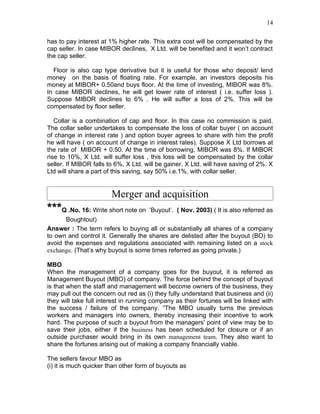 14


has to pay interest at 1% higher rate. This extra cost will be compensated by the
cap seller. In case MIBOR declines, X Ltd. will be benefited and it won’t contract
the cap seller.

  Floor is also cap type derivative but it is useful for those who deposit/ lend
money on the basis of floating rate. For example, an investors deposits his
money at MIBOR+ 0.50and buys floor. At the time of investing, MIBOR was 8%.
In case MIBOR declines, he will get lower rate of interest ( i.e. suffer loss ).
Suppose MIBOR declines to 6% . He will suffer a loss of 2%. This will be
compensated by floor seller.

   Collar is a combination of cap and floor. In this case no commission is paid.
The collar seller undertakes to compensate the loss of collar buyer ( on account
of change in interest rate ) and option buyer agrees to share with him the profit
he will have ( on account of change in interest rates). Suppose X Ltd borrows at
the rate of MIBOR + 0.50. At the time of borrowing, MIBOR was 8%. If MIBOR
rise to 10%, X Ltd. will suffer loss , this loss will be compensated by the collar
seller. If MIBOR falls to 6%, X Ltd. will be gainer. X Ltd. will have saving of 2%. X
Ltd will share a part of this saving, say 50% i.e.1%, with collar seller.


                        Merger and acquisition
***Q .No. 16: Write short note on ‘Buyout’. ( Nov. 2003) ( It is also referred as
       Boughtout)
Answer : The term refers to buying all or substantially all shares of a company
to own and control it. Generally the shares are delisted after the buyout (BO) to
avoid the expenses and regulations associated with remaining listed on a stock
exchange. (That’s why buyout is some times referred as going private.)

MBO
When the management of a company goes for the buyout, it is referred as
Management Buyout (MBO) of company. The force behind the concept of buyout
is that when the staff and management will become owners of the business, they
may pull out the concern out red as (i) they fully understand that business and (ii)
they will take full interest in running company as their fortunes will be linked with
the success / failure of the company. “The MBO usually turns the previous
workers and managers into owners, thereby increasing their incentive to work
hard. The purpose of such a buyout from the managers' point of view may be to
save their jobs, either if the business has been scheduled for closure or if an
outside purchaser would bring in its own management team. They also want to
share the fortunes arising out of making a company financially viable.

The sellers favour MBO as
(i) it is much quicker than other form of buyouts as
 