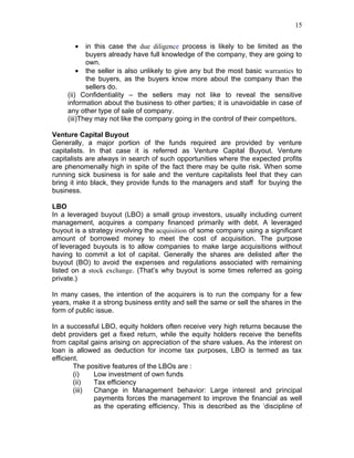 15


       •    in this case the due diligence process is likely to be limited as the
            buyers already have full knowledge of the company, they are going to
            own.
         • the seller is also unlikely to give any but the most basic warranties to
            the buyers, as the buyers know more about the company than the
            sellers do.
     (ii) Confidentiality – the sellers may not like to reveal the sensitive
     information about the business to other parties; it is unavoidable in case of
     any other type of sale of company.
     (iii)They may not like the company going in the control of their competitors.

Venture Capital Buyout
Generally, a major portion of the funds required are provided by venture
capitalists. In that case it is referred as Venture Capital Buyout. Venture
capitalists are always in search of such opportunities where the expected profits
are phenomenally high in spite of the fact there may be quite risk. When some
running sick business is for sale and the venture capitalists feel that they can
bring it into black, they provide funds to the managers and staff for buying the
business.

LBO
In a leveraged buyout (LBO) a small group investors, usually including current
management, acquires a company financed primarily with debt. A leveraged
buyout is a strategy involving the acquisition of some company using a significant
amount of borrowed money to meet the cost of acquisition. The purpose
of leveraged buyouts is to allow companies to make large acquisitions without
having to commit a lot of capital. Generally the shares are delisted after the
buyout (BO) to avoid the expenses and regulations associated with remaining
listed on a stock exchange. (That’s why buyout is some times referred as going
private.)

In many cases, the intention of the acquirers is to run the company for a few
years, make it a strong business entity and sell the same or sell the shares in the
form of public issue.

In a successful LBO, equity holders often receive very high returns because the
debt providers get a fixed return, while the equity holders receive the benefits
from capital gains arising on appreciation of the share values. As the interest on
loan is allowed as deduction for income tax purposes, LBO is termed as tax
efficient.
        The positive features of the LBOs are :
        (i)   Low investment of own funds
        (ii)  Tax efficiency
        (iii) Change in Management behavior: Large interest and principal
              payments forces the management to improve the financial as well
              as the operating efficiency. This is described as the ‘discipline of
 