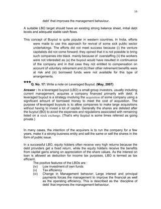 16


              debt’ that improves the management behaviour.

A suitable LBO target should have an existing strong balance sheet, initial debt
levels and adequate stable cash flows.

This concept of Buyout is quite popular in western countries. In India, efforts
      were made to use this approach for revival of some sick public sector
      undertakings. The efforts did not meet success because (i) the venture
      capitalists did not come forward; they opined that it is not possible to bring
      such companies into black mainly because of overstaffing (ii) the workers
      were not interested as (a) the buyout would have resulted in continuance
      of the company and in that case they not entitled to compensation on
      account of voluntary retirement and (b) their other retirement benefits were
      at risk and (iii) borrowed funds were not available for this type of
      arrangements.

***Q. No. 17: Write a note on Leveraged Buyout. (May, 2007)
Answer : In a leveraged buyout (LBO) a small group investors, usually including
current management, acquires a company financed primarily with debt. A
leveraged buyout is a strategy involving the acquisition of some company using a
significant amount of borrowed money to meet the cost of acquisition. The
purpose of leveraged buyouts is to allow companies to make large acquisitions
without having to invest a lot of capital. Generally the shares are delisted after
the buyout (BO) to avoid the expenses and regulations associated with remaining
listed on a stock exchange. (That’s why buyout is some times referred as going
private.)


In many cases, the intention of the acquirers is to run the company for a few
years, make it a strong business entity and sell the same or sell the shares in the
form of public issue.

In a successful LBO, equity holders often receive very high returns because the
debt providers get a fixed return, while the equity holders receive the benefits
from capital gains arising on appreciation of the share values. As the interest on
loan is allowed as deduction for income tax purposes, LBO is termed as tax
efficient.
        The positive features of the LBOs are :
        (iv)  Low investment of own funds
        (v)   Tax efficiency
        (vi)  Change in Management behavior: Large interest and principal
              payments forces the management to improve the financial as well
              as the operating efficiency. This is described as the ‘discipline of
              debt’ that improves the management behaviour.
 