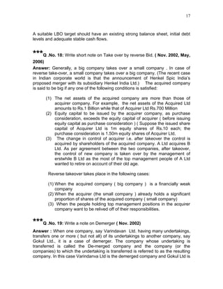 17



A suitable LBO target should have an existing strong balance sheet, initial debt
levels and adequate stable cash flows.


***Q .No. 18: Write short note on Take over by reverse Bid. ( Nov. 2002, May,
2006)
Answer: Generally, a big company takes over a small company . In case of
reverse take-over, a small company takes over a big company. (The recent case
in Indian corporate world is that the announcement of Henkel Spic India’s
proposed merger with its subsidiary Henkel India Ltd.) The acquired company
is said to be big if any one of the following conditions is satisfied:

      (1) The net assets of the acquired company are more than those of
          acquirer company. For example, the net assets of the Acquired Ltd
          amounts to Rs.1 Billion while that of Acquirer Ltd Rs.700 Million
      (2) Equity capital to be issued by the acquirer company, as purchase
          consideration, exceeds the equity capital of acquirer ( before issuing
          equity capital as purchase consideration ) ( Suppose the issued share
          capital of Acquirer Ltd is 1m equity shares of Rs.10 each; the
          purchase consideration is 1.50m equity shares of Acquirer Ltd.
      (3) The change in control of acquirer i.e. after takeover the control is
          acquired by shareholders of the acquired company. A Ltd acquires B
          Ltd. As per agreement between the two companies, after takeover,
          the control of new company is taken over by the management of
          erstwhile B Ltd as the most of the top management people of A Ltd
          wanted to retire on account of their old age.

       Reverse takeover takes place in the following cases:

       (1) When the acquired company ( big company ) is a financially weak
           company
       (2) When the acquirer (the small company ) already holds a significant
           proportion of shares of the acquired company ( small company)
       (3) When the people holding top management positions in the acquirer
           company want to be relived off of their responsibilities.


***Q .No. 19: Write a note on Demerger ( Nov. 2002)
Answer : When one company, say Varindavan Ltd. having many undertakings,
transfers one or more ( but not all) of its undertakings to another company, say
Gokul Ltd., it is a case of demerger. The company whose undertaking is
transferred is called the De-merged company and the company (or the
companies) to which the undertaking is transferred is referred to as the resulting
company. In this case Varindanva Ltd is the demerged company and Gokul Ltd is
 