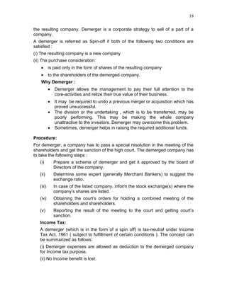 18


the resulting company. Demerger is a corporate strategy to sell of a part of a
company.
A demerger is referred as Spin-off if both of the following two conditions are
satisfied :
(i) The resulting company is a new company
(ii) The purchase consideration:
   •       is paid only in the form of shares of the resulting company
   •       to the shareholders of the demerged company.
   Why Demerger :
           •   Demerger allows the management to pay their full attention to the
               core-activities and relize their true value of their business.
           •   It may be required to undo a previous merger or acquisition which has
               proved unsuccessful.
           •   The division or the undertaking , which is to be transferred, may be
               poorly performing. This may be making the whole company
               unattractive to the investors. Demerger may overcome this problem.
           •   Sometimes, demerger helps in raising the required additional funds.

Procedure:
For demerger, a company has to pass a special resolution in the meeting of the
shareholders and get the sanction of the high court. The demerged company has
to take the following steps :
   (i)         Prepare a scheme of demerger and get it approved by the board of
               Directors of the company.
   (ii)        Determine some expert (generally Merchant Bankers) to suggest the
               exchange ratio.
   (iii)       In case of the listed company, inform the stock exchange(s) where the
               company’s shares are listed.
   (iv)        Obtaining the court’s orders for holding a combined meeting of the
               shareholders and shareholders.
   (v)         Reporting the result of the meeting to the court and getting court’s
               sanction.
   Income Tax:
   A demerger (which is in the form of a spin off) is tax-neutral under Income
   Tax Act, 1961 ( subject to fulfillment of certain conditions ). The concept can
   be summarized as follows:
   (i) Demerger expenses are allowed as deduction to the demerged company
   for Income tax purpose.
   (ii) No Income benefit is lost.
 