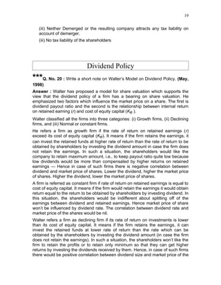 19


   (iii) Neither Demerged or the resulting company attracts any tax liability on
   account of demerger.
   (iii) No tax liability of the shareholders




                              Dividend Policy
***Q. No. 20 : Write a short note on Walter’s Model on Dividend Policy. (May,
1998)
Answer : Walter has proposed a model for share valuation which supports the
view that the dividend policy of a firm has a bearing on share valuation. He
emphasized two factors which influence the market price on a share. The first is
dividend payout ratio and the second is the relationship between internal return
on retained earning (r) and cost of equity capital (Ke ).
Walter classified all the firms into three categories: (i) Growth firms, (ii) Declining
firms, and (iii) Normal or constant firms.
He refers a firm as growth firm if the rate of return on retained earnings (r)
exceed its cost of equity capital (Ke). It means if the firm retains the earnings, it
can invest the retained funds at higher rate of return than the rate of return to be
obtained by shareholders by investing the dividend amount in case the firm does
not retain the earnings. In such a situation, the shareholders would like the
company to retain maximum amount, i.e., to keep payout ratio quite low because
low dividends would be more than compensated by higher returns on retained
earnings — Hence in case of such firms there is negative correlation between
dividend and market price of shares. Lower the dividend, higher the market price
of shares. Higher the dividend, lower the market price of shares.
A firm is referred as constant firm if rate of return on retained earnings is equal to
cost of equity capital. It means if the firm would retain the earnings it would obtain
return equal to the return to be obtained by shareholders by investing dividend. In
this situation, the shareholders would be indifferent about splitting off of the
earnings between dividend and retained earnings. Hence market price of share
won’t be influenced by dividend rate. The correlation between dividend rate and
market price of the shares would be nil.
Walter refers a firm as declining firm if its rate of return on investments is lower
than its cost of equity capital. It means if the firm retains the earnings, it can
invest the retained funds at lower rate of return than the rate which can be
obtained by the shareholders by investing the dividend amount (in case the firm
does not retain the earnings). In such a situation, the shareholders won’t like the
firm to retain the profits or to retain only minimum so that they can get higher
returns by investing the dividends received by them. Hence, in case of such firms
there would be positive correlation between dividend size and market price of the
 