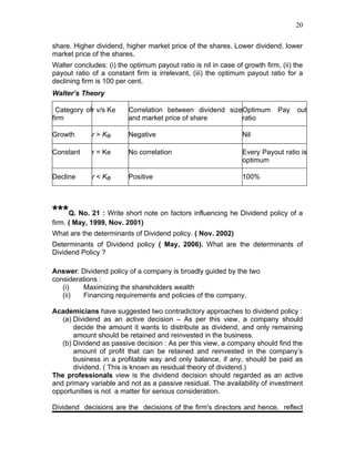 20


share. Higher dividend, higher market price of the shares. Lower dividend, lower
market price of the shares.
Walter concludes: (i) the optimum payout ratio is nil in case of growth firm, (ii) the
payout ratio of a constant firm is irrelevant, (iii) the optimum payout ratio for a
declining firm is 100 per cent.
Walter’s Theory

  Category ofr v/s Ke     Correlation between dividend sizeOptimum           Pay    out
firm                      and market price of share        ratio

Growth       r > Ke       Negative                               Nil

Constant     r = Ke       No correlation                         Every Payout ratio is
                                                                 optimum

Decline      r < Ke       Positive                               100%




***Q. No. 21 : Write short note on factors influencing he Dividend policy of a
firm. ( May, 1999, Nov. 2001)
What are the determinants of Dividend policy. ( Nov. 2002)
Determinants of Dividend policy ( May, 2006). What are the determinants of
Dividend Policy ?

Answer: Dividend policy of a company is broadly guided by the two
considerations :
   (i)    Maximizing the shareholders wealth
   (ii)   Financing requirements and policies of the company.

Academicians have suggested two contradictory approaches to dividend policy :
   (a) Dividend as an active decision – As per this view, a company should
       decide the amount it wants to distribute as dividend, and only remaining
       amount should be retained and reinvested in the business.
   (b) Dividend as passive decision : As per this view, a company should find the
       amount of profit that can be retained and reinvested in the company’s
       business in a profitable way and only balance, if any, should be paid as
       dividend. ( This is known as residual theory of dividend.)
The professionals view is the dividend decision should regarded as an active
and primary variable and not as a passive residual. The availability of investment
opportunities is not a matter for serious consideration.

Dividend decisions are the decisions of the firm's directors and hence, reflect
 
