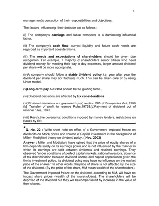 21


management's perception of their responsibilities and objectives.

The factors influencing their decision are as follows :

(i) The company's earnings and future prospects is a dominating influential
factor.

(ii) The company's cash flow, current liquidity and future cash needs are
regarded as important considerations.

(iii) The needs and expectations of shareholders should be given due
recognition. For example, if majority of shareholders senior citizen who need
dividend money for meeting their day to day expenses, larger amount dividend
per share will be more appropriate.

(iv)A company should follow a stable dividend policy i.e. year after year the
dividend per share may not fluctuate much. This can be taken care of by using
Linter model.

(v)Long-term pay out ratio should be the guiding force..

(vi) Dividend decisions are affected by tax considerations.

(vii)Dividend decisions are governed by (a) section 205 of Companies Act, 1956
(b) Transfer of profit to reserve Rules,1975&(c)Payment of dividend out of
reserve rules, 1975.

(viii) Restrictive covenants: conditions imposed by money lenders, restrictions on
Banks by RBI

*Q. No. 22 : Write short note on effect of a Government imposed freeze on
dividends on Stock prices and volume of Capital investment in the background of
Miller- Modigliani theory on dividend policy. ( Nov. 2002)
Answer : Miller and Modigliani have opined that the price of equity shares of a
firm depends solely on its earnings power and is not influenced by the manner in
which its earnings are split between dividends and retained earnings. They
observed “under conditions of perfect capital markets, rational investors, absence
of tax discrimination between dividend income and capital appreciation given the
firm’s investment policy, its dividend policy may have no influence on the market
price of the shares.” In other words, the price of share is not affected by the size
of the dividend. (By the price of the share, MM mean wealth of the shareholders).
The Government imposed freeze on the dividend, according to MM, will have no
impact share prices (wealth of the shareholders). The shareholders will be
deprived of the dividend but they will be compensated by increase in the value of
their shares.
 
