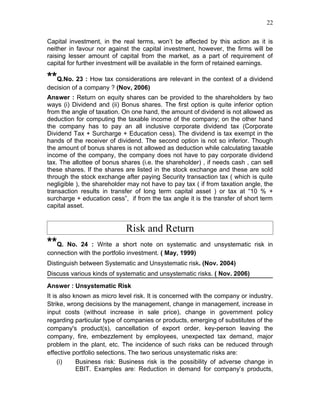 22


Capital investment, in the real terms, won’t be affected by this action as it is
neither in favour nor against the capital investment, however, the firms will be
raising lesser amount of capital from the market, as a part of requirement of
capital for further investment will be available in the form of retained earnings.

**Q.No. 23 : How tax considerations are relevant in the context of a dividend
decision of a company ? (Nov, 2006)
Answer : Return on equity shares can be provided to the shareholders by two
ways (i) Dividend and (ii) Bonus shares. The first option is quite inferior option
from the angle of taxation. On one hand, the amount of dividend is not allowed as
deduction for computing the taxable income of the company; on the other hand
the company has to pay an all inclusive corporate dividend tax (Corporate
Dividend Tax + Surcharge + Education cess). The dividend is tax exempt in the
hands of the receiver of dividend. The second option is not so inferior. Though
the amount of bonus shares is not allowed as deduction while calculating taxable
income of the company, the company does not have to pay corporate dividend
tax. The allottee of bonus shares (i.e. the shareholder) , if needs cash , can sell
these shares. If the shares are listed in the stock exchange and these are sold
through the stock exchange after paying Security transaction tax ( which is quite
negligible ), the shareholder may not have to pay tax ( if from taxation angle, the
transaction results in transfer of long term capital asset ) or tax at “10 % +
surcharge + education cess”, if from the tax angle it is the transfer of short term
capital asset.


                             Risk and Return
**Q. No. 24 : Write a short note on systematic and unsystematic risk in
connection with the portfolio investment. ( May, 1999)
Distinguish between Systematic and Unsystematic risk. (Nov. 2004)
Discuss various kinds of systematic and unsystematic risks. ( Nov. 2006)
Answer : Unsystematic Risk
It is also known as micro level risk. It is concerned with the company or industry.
Strike, wrong decisions by the management, change in management, increase in
input costs (without increase in sale price), change in government policy
regarding particular type of companies or products, emerging of substitutes of the
company's product(s), cancellation of export order, key-person leaving the
company, fire, embezzlement by employees, unexpected tax demand, major
problem in the plant, etc. The incidence of such risks can be reduced through
effective portfolio selections. The two serious unsystematic risks are:
     (i)    Business risk: Business risk is the possibility of adverse change in
            EBIT. Examples are: Reduction in demand for company’s products,
 