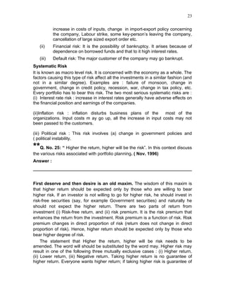23


           increase in costs of inputs, change in import-export policy concerning
           the company, Labour strike, some key-person’s leaving the company,
           cancellation of large sized export order etc.
   (ii)    Financial risk: It is the possibility of bankruptcy. It arises because of
           dependence on borrowed funds and that to it high interest rates.
   (iii)   Default risk: The major customer of the company may go bankrupt.
Systematic Risk
It is known as macro level risk. It is concerned with the economy as a whole. The
factors causing this type of risk affect all the investments in a similar fashion (and
not in a similar degree). Examples are : failure of monsoon, change in
government, change in credit policy, recession, war, change in tax policy, etc.
Every portfolio has to bear this risk. The two most serious systematic risks are :
(i) Interest rate risk : increase in interest rates generally have adverse effects on
the financial position and earnings of the companies.

(ii)Inflation risk : inflation disturbs business plans of the     most of the
organizations. Input costs m ay go up, all the increase in input costs may not
been passed to the customers.

(iii) Political risk : This risk involves (a) change in government policies and
( political instability.

**Q. No. 25: “ Higher the return, higher will be the risk”. In this context discuss
the various risks associated with portfolio planning. ( Nov. 1996)
Answer :




First deserve and then desire is an old maxim. The wisdom of this maxim is
that higher return should be expected only by those who are willing to bear
higher risk. If an investor is not willing to go for higher risk, he should invest in
risk-free securities (say, for example Government securities) and naturally he
should not expect the higher return. There are two parts of return from
investment (i) Risk-free return, and (ii) risk premium. It is the risk premium that
enhances the return from the investment. Risk premium is a function of risk. Risk
premium changes in direct proportion of risk (return does not change in direct
proportion of risk). Hence, higher return should be expected only by those who
bear higher degree of risk.
     The statement that Higher the return, higher will be risk needs to be
amended. The word will should be substituted by the word may. Higher risk may
result in one of the following three mutually exclusive cases : (i) Higher return,
(ii) Lower return, (iii) Negative return. Taking higher return is no guarantee of
higher return. Everyone wants higher return; if taking higher risk is guarantee of
 