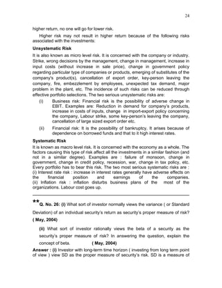 24


higher return, no one will go for lower risk.
   Higher risk may not result in higher return because of the following risks
associated with the investments:
Unsystematic Risk
It is also known as micro level risk. It is concerned with the company or industry.
Strike, wrong decisions by the management, change in management, increase in
input costs (without increase in sale price), change in government policy
regarding particular type of companies or products, emerging of substitutes of the
company's product(s), cancellation of export order, key-person leaving the
company, fire, embezzlement by employees, unexpected tax demand, major
problem in the plant, etc. The incidence of such risks can be reduced through
effective portfolio selections. The two serious unsystematic risks are:
     (i)    Business risk: Financial risk is the possibility of adverse change in
            EBIT. Examples are: Reduction in demand for company’s products,
            increase in costs of inputs, change in import-export policy concerning
            the company, Labour strike, some key-person’s leaving the company,
            cancellation of large sized export order etc.
   (ii)   Financial risk: It is the possibility of bankruptcy. It arises because of
          dependence on borrowed funds and that to it high interest rates.
Systematic Risk
It is known as macro level risk. It is concerned with the economy as a whole. The
factors causing this type of risk affect all the investments in a similar fashion (and
not in a similar degree). Examples are : failure of monsoon, change in
government, change in credit policy, recession, war, change in tax policy, etc.
Every portfolio has to bear this risk. The two most serious systematic risks are :
(i) Interest rate risk : increase in interest rates generally have adverse effects on
the       financial     position      and      earnings     of    the      companies.
(ii) Inflation risk : inflation disturbs business plans of the most of the
organizations. Labour cost goes up.


**Q. No. 26: (i) What sort of investor normally views the variance ( or Standard
Deviation) of an individual security’s return as security’s proper measure of risk?
( May, 2004)

   (ii) What sort of investor rationally views the beta of a security as the
   security’s proper measure of risk? In answering the question, explain the
   concept of beta.              ( May, 2004)
Answer : (i) Investor with long-term time horizon ( investing from long term point
of view ) view SD as the proper measure of security’s risk. SD is a measure of
 