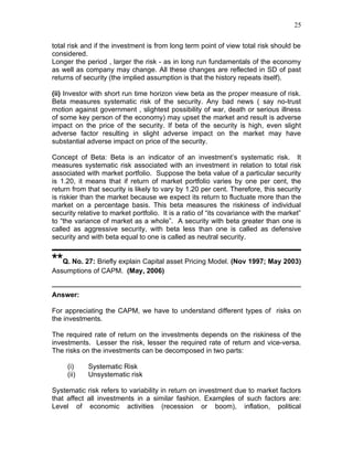 25


total risk and if the investment is from long term point of view total risk should be
considered.
Longer the period , larger the risk - as in long run fundamentals of the economy
as well as company may change. All these changes are reflected in SD of past
returns of security (the implied assumption is that the history repeats itself).

(ii) Investor with short run time horizon view beta as the proper measure of risk.
Beta measures systematic risk of the security. Any bad news ( say no-trust
motion against government , slightest possibility of war, death or serious illness
of some key person of the economy) may upset the market and result is adverse
impact on the price of the security. If beta of the security is high, even slight
adverse factor resulting in slight adverse impact on the market may have
substantial adverse impact on price of the security.

Concept of Beta: Beta is an indicator of an investment’s systematic risk. It
measures systematic risk associated with an investment in relation to total risk
associated with market portfolio. Suppose the beta value of a particular security
is 1.20, it means that if return of market portfolio varies by one per cent, the
return from that security is likely to vary by 1.20 per cent. Therefore, this security
is riskier than the market because we expect its return to fluctuate more than the
market on a percentage basis. This beta measures the riskiness of individual
security relative to market portfolio. It is a ratio of “its covariance with the market”
to “the variance of market as a whole”. A security with beta greater than one is
called as aggressive security, with beta less than one is called as defensive
security and with beta equal to one is called as neutral security.


**Q. No. 27: Briefly explain Capital asset Pricing Model. (Nov 1997; May 2003)
Assumptions of CAPM. (May, 2006)


Answer:

For appreciating the CAPM, we have to understand different types of risks on
the investments.

The required rate of return on the investments depends on the riskiness of the
investments. Lesser the risk, lesser the required rate of return and vice-versa.
The risks on the investments can be decomposed in two parts:

     (i)    Systematic Risk
     (ii)   Unsystematic risk

Systematic risk refers to variability in return on investment due to market factors
that affect all investments in a similar fashion. Examples of such factors are:
Level of economic activities (recession or boom), inflation, political
 