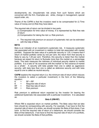26


developments, etc. Unsystematic risk arises from such factors which are
concerned with the firm. Examples are: strike, change in management, special
export order, etc.

Theme of the CAPM is that the investors need to be compensated for (i) Time
value of money and (ii) Risk they have taken.

The required rate of return can be divided in two parts:
   (i) Compensation for time value of money. It is represented by Risk free rate
   of return
   (ii) Compensation for taking the risk i.e. Risk premium.

   •   The required risk premium on account of systematic risk can be estimated
       with the help of Beta.
BETA
Beta is an indicator of an investment’s systematic risk. It measures systematic
risk associated with an investment in relation to total risk associated with market
portfolio. Suppose the beta value of a particular security is 1.20, it means that if
return of market portfolio varies by one per cent, the return from that security is
likely to vary by 1.20 per cent. Therefore, this security is riskier than the market
because we expect its return to fluctuate more than the market on a percentage
basis. This beta measures the riskiness of individual security relative to market
portfolio. It is a ratio of “its covariance with the market” to “the variance of market
as a whole”. A security with beta greater than one is called as aggressive
security; with beta less than one is called as defensive security and with beta
equal to one is called as neutral security.

CAPM explains the required return (i.e. the minimum rate of return which induces
the investors to select a particular investment) in the form of the following
equation:
K     =      RF + RP
K     =      Required rate of return
RF    =      Risk free rate of return
RP    =      Risk premium

Risk premium is additional return expected by the investor for bearing the
additional Systematic risk associated with a particular investment. It is calculated
as:
                                    Beta X (RM-RF)

Where RM is expected return on market portfolio. The Beta value that we take
here should be corresponding with security. For example, if we have to find the
required rate of return of a share, we should consider the Beta of that share; if we
have to find the required rate of return of a debenture, we should consider the
Beta of that debenture; if we have to find the required rate of return of a portfolio,
we should consider the Beta of that portfolio.
 