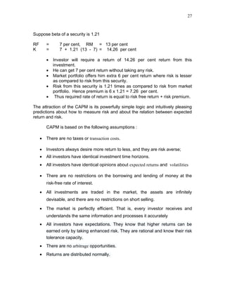 27



Suppose beta of a security is 1.21

RF       =      7 per cent, RM = 13 per cent
K        =      7 + 1.21 (13 - 7) = 14.26 per cent

         •   Investor will require a return of 14.26 per cent return from this
             investment.
         •   He can get 7 per cent return without taking any risk.
         •   Market portfolio offers him extra 6 per cent return where risk is lesser
             as compared to risk from this security.
         •   Risk from this security is 1.21 times as compared to risk from market
             portfolio. Hence premium is 6 x 1.21 = 7.26 per cent.
         •    Thus required rate of return is equal to risk free return + risk premium.

The attraction of the CAPM is its powerfully simple logic and intuitively pleasing
predictions about how to measure risk and about the relation between expected
return and risk.

         CAPM is based on the following assumptions :

     •   There are no taxes or transaction costs.

     •   Investors always desire more return to less, and they are risk averse;
     •   All investors have identical investment time horizons.
     •   All investors have identical opinions about expected returns and volatilities

     •   There are no restrictions on the borrowing and lending of money at the
         risk-free rate of interest.

     •   All investments are traded in the market, the assets are infinitely
         devisable, and there are no restrictions on short selling.

     •   The market is perfectly efficient. That is, every investor receives and
         understands the same information and processes it accurately
     •   All investors have expectations. They know that higher returns can be
         earned only by taking enhanced risk. They are rational and know their risk
         tolerance capacity.
     •   There are no arbitrage opportunities.
     •   Returns are distributed normally.
 