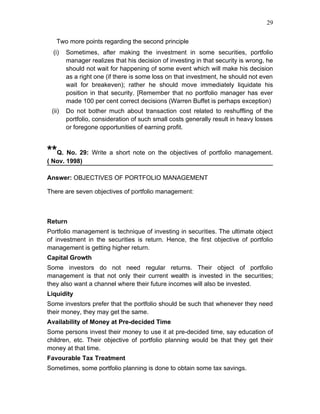 29


   Two more points regarding the second principle
  (i)   Sometimes, after making the investment in some securities, portfolio
        manager realizes that his decision of investing in that security is wrong, he
        should not wait for happening of some event which will make his decision
        as a right one (if there is some loss on that investment, he should not even
        wait for breakeven); rather he should move immediately liquidate his
        position in that security. [Remember that no portfolio manager has ever
        made 100 per cent correct decisions (Warren Buffet is perhaps exception)
 (ii)   Do not bother much about transaction cost related to reshuffling of the
        portfolio, consideration of such small costs generally result in heavy losses
        or foregone opportunities of earning profit.



**Q. No. 29: Write a short note on the objectives of portfolio management.
( Nov. 1998)

Answer: OBJECTIVES OF PORTFOLIO MANAGEMENT

There are seven objectives of portfolio management:



Return
Portfolio management is technique of investing in securities. The ultimate object
of investment in the securities is return. Hence, the first objective of portfolio
management is getting higher return.
Capital Growth
Some investors do not need regular returns. Their object of portfolio
management is that not only their current wealth is invested in the securities;
they also want a channel where their future incomes will also be invested.
Liquidity
Some investors prefer that the portfolio should be such that whenever they need
their money, they may get the same.
Availability of Money at Pre-decided Time
Some persons invest their money to use it at pre-decided time, say education of
children, etc. Their objective of portfolio planning would be that they get their
money at that time.
Favourable Tax Treatment
Sometimes, some portfolio planning is done to obtain some tax savings.
 