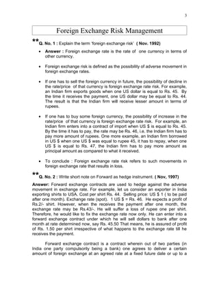 3


             Foreign Exchange Risk Management
**Q. No. 1 : Explain the term ‘foreign exchange risk’ ( Nov. 1992)
   •   Answer : Foreign exchange rate is the rate of one currency in terms of
       other currency.

   •   Foreign exchange risk is defined as the possibility of adverse movement in
       foreign exchange rates.

   •   If one has to sell the foreign currency in future, the possibility of decline in
       the rate/price of that currency is foreign exchange rate risk. For example,
       an Indian firm exports goods when one US dollar is equal to Rs. 45. By
       the time it receives the payment, one US dollar may be equal to Rs. 44.
       The result is that the Indian firm will receive lesser amount in terms of
       rupees.

   •   If one has to buy some foreign currency, the possibility of increase in the
       rate/price of that currency is foreign exchange rate risk. For example, an
       Indian firm enters into a contract of import when US $ is equal to Rs. 45.
       By the time it has to pay, the rate may be Rs. 46, i.e. the Indian firm has to
       pay more amount of rupees. One more example, an Indian firm borrowed
       in US $ when one US $ was equal to rupee 45, it has to repay, when one
       US $ is equal to Rs. 47, the Indian firm has to pay more amount as
       principal amount as compared to what it received.

   •   To conclude : Foreign exchange rate risk refers to such movements in
       foreign exchange rate that results in loss.

**Q. No. 2 : Write short note on Forward as hedge instrument. ( Nov, 1997)
Answer: Forward exchange contracts are used to hedge against the adverse
movement in exchange rate. For example, let us consider an exporter in India
exporting shirts to USA. Cost per shirt Rs. 44. Selling price: US $ 1 ( to be paid
after one month). Exchange rate (spot). 1 US $ = Rs. 46. He expects a profit of
Rs.2/- shirt. However, when the receives the payment after one month, the
exchange rate may be Rs.43/-. He will suffer a loss of rupee one per shirt.
Therefore, he would like to fix the exchange rate now only. He can enter into a
forward exchange contract under which he will sell dollars to bank after one
month at rate determined now, say Rs. 45.50 That means, he is assured of profit
of Rs. 1.50 per shirt irrespective of what happens to the exchange rate till he
receives the payment.

      Forward exchange contract is a contract wherein out of two parties (in
India one party compulsorily being a bank) one agrees to deliver a certain
amount of foreign exchange at an agreed rate at a fixed future date or up to a
 