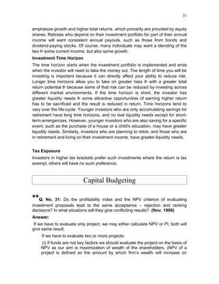 31


emphasize growth and higher total returns, which primarily are provided by equity
shares. Retirees who depend on their investment portfolio for part of their annual
income will want consistent annual payouts, such as those from bonds and
dividend-paying stocks. Of course, many individuals may want a blending of the
two Þ some current income, but also some growth.
Investment Time Horizon
The time horizon starts when the investment portfolio is implemented and ends
when the investor will need to take the money out. The length of time you will be
investing is important because it can directly affect your ability to reduce risk.
Longer time horizons allow you to take on greater risks Þ with a greater total
return potential Þ because some of that risk can be reduced by investing across
different market environments. If the time horizon is short, the investor has
greater liquidity needs Þ some attractive opportunities of earning higher return
has to be sacrificed and the result is reduced in return. Time horizons tend to
vary over the life-cycle. Younger investors who are only accumulating savings for
retirement have long time horizons, and no real liquidity needs except for short-
term emergencies. However, younger investors who are also saving for a specific
event, such as the purchase of a house or a child's education, may have greater
liquidity needs. Similarly, investors who are planning to retire, and those who are
in retirement and living on their investment income, have greater liquidity needs.


Tax Exposure
Investors in higher tax brackets prefer such investments where the return is tax
exempt, others will have no such preference.



                           Capital Budgeting

**Q. No. 31: Do the profitability index and the NPV criterion of evaluating
investment proposals lead to the same acceptance – rejection and ranking
decisions? In what situations will they give conflicting results? (Nov. 1999)
Answer:
 If we have to evaluate only project, we may either calculate NPV or PI, both will
give same result.
     If we have to evaluate two or more projects:
    (i) if funds are not key factors we should evaluate the project on the basis of
    NPV as our aim is maximization of wealth of the shareholders. (NPV of a
    project is defined as the amount by which firm’s wealth will increase on
 